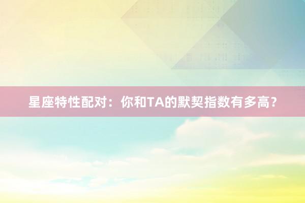 星座特性配对：你和TA的默契指数有多高？