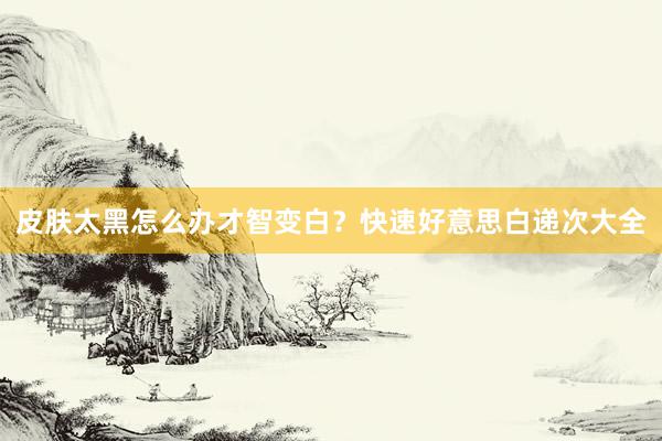 皮肤太黑怎么办才智变白？快速好意思白递次大全