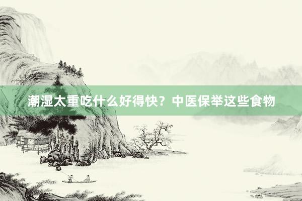 潮湿太重吃什么好得快？中医保举这些食物
