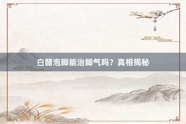 白醋泡脚能治脚气吗？真相揭秘