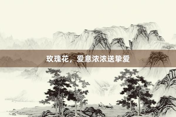 玫瑰花，爱意浓浓送挚爱