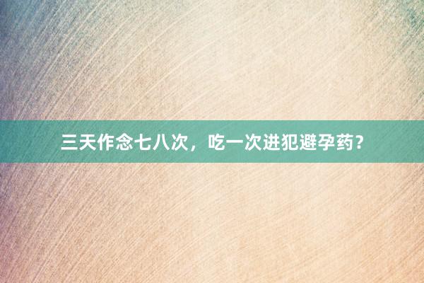 三天作念七八次，吃一次进犯避孕药？